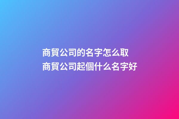 商貿公司的名字怎么取 商貿公司起個什么名字好-第1張-公司起名-玄機派